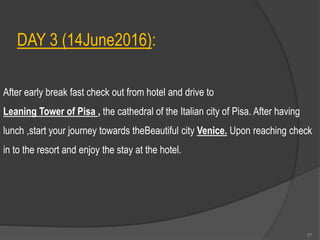 DAY 3 (14June2016):
After early break fast check out from hotel and drive to
Leaning Tower of Pisa , the cathedral of the Italian city of Pisa. After having
lunch ,start your journey towards theBeautiful city Venice. Upon reaching check
in to the resort and enjoy the stay at the hotel.
57
 