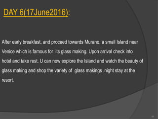 DAY 6(17June2016):
After early breakfast, and proceed towards Murano, a small Island near
Venice which is famous for its glass making. Upon arrival check into
hotel and take rest. U can now explore the Island and watch the beauty of
glass making and shop the variety of glass makings .night stay at the
resort.
60
 