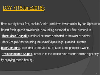 DAY 7(18June2016):
Have a early break fast, back to Venice ,and drive towards nice by car. Upon reach
Resort fresh up and have lunch. Now taking a view of tour first proceed to
Muse Marc Chagall a national museum dedicated to the work of painter
Marc Chagall.After watching the beautiful paintings proceed towards
Nice Cathedral, cathedral of the Diocese of Nice. Later proceed towards
Promenade des Anglais .check in to the beach Side resorts and the night stay
by enjoying scenic beauty .
61
 