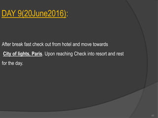 DAY 9(20June2016):
After break fast check out from hotel and move towards
City of lights, Paris. Upon reaching Check into resort and rest
for the day.
63
 