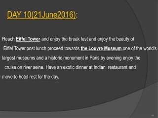 DAY 10(21June2016):
Reach Eiffel Tower and enjoy the break fast and enjoy the beauty of
Eiffel Tower.post lunch proceed towards the Louvre Museum,one of the world's
largest museums and a historic monument in Paris.by evening enjoy the
cruise on river seine. Have an exotic dinner at Indian restaurant and
move to hotel rest for the day.
64
 