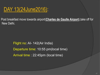 DAY 13(24June2016):
Post breakfast move towards airport(Charles de Gaulle Airport),take off for
New Delhi.
Flight no: AI- 142(Air India)
Departure time: 10:55 pm(local time)
Arrival time : 22:45pm (local time)
67
 