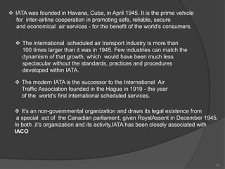  IATA was founded in Havana, Cuba, in April 1945. It is the prime vehicle
for inter-airline cooperation in promoting safe, reliable, secure
and economical air services - for the benefit of the world's consumers.
 The international scheduled air transport industry is more than
100 times larger than it was in 1945. Few industries can match the
dynamism of that growth, which would have been much less
spectacular without the standards, practices and procedures
developed within IATA.
 The modern IATA is the successor to the International Air
Traffic Association founded in the Hague in 1919 - the year
of the world's first international scheduled services.
 It’s an non-governmental organization and draws its legal existence from
a special act of the Canadian parliament, given RoyslAssent in December 1945.
In both ,it’s organization and its activity,IATA has been closely associated with
IACO
73
 
