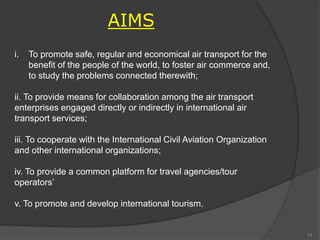 i. To promote safe, regular and economical air transport for the
benefit of the people of the world, to foster air commerce and,
to study the problems connected therewith;
ii. To provide means for collaboration among the air transport
enterprises engaged directly or indirectly in international air
transport services;
iii. To cooperate with the International Civil Aviation Organization
and other international organizations;
iv. To provide a common platform for travel agencies/tour
operators’
v. To promote and develop international tourism.
AIMS
74
 