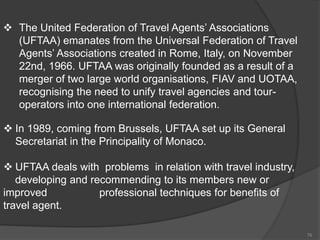  The United Federation of Travel Agents’ Associations
(UFTAA) emanates from the Universal Federation of Travel
Agents’ Associations created in Rome, Italy, on November
22nd, 1966. UFTAA was originally founded as a result of a
merger of two large world organisations, FIAV and UOTAA,
recognising the need to unify travel agencies and tour-
operators into one international federation.
 In 1989, coming from Brussels, UFTAA set up its General
Secretariat in the Principality of Monaco.
 UFTAA deals with problems in relation with travel industry,
developing and recommending to its members new or
improved professional techniques for benefits of
travel agent.
76
 
