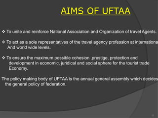 AIMS OF UFTAA
 To unite and reinforce National Association and Organization of travel Agents.
 To act as a sole representatives of the travel agency profession at internationa
And world wide levels.
 To ensure the maximum possible cohesion ,prestige, protection and
development in economic, juridical and social sphere for the tourist trade
Economy.
The policy making body of UFTAA is the annual general assembly which decides
the general policy of federation.
77
 
