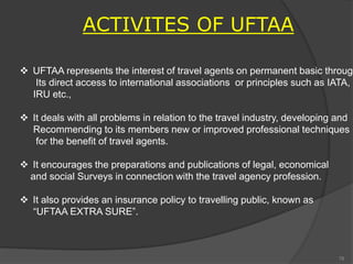 ACTIVITES OF UFTAA
 UFTAA represents the interest of travel agents on permanent basic through
Its direct access to international associations or principles such as IATA,
IRU etc.,
 It deals with all problems in relation to the travel industry, developing and
Recommending to its members new or improved professional techniques
for the benefit of travel agents.
 It encourages the preparations and publications of legal, economical
and social Surveys in connection with the travel agency profession.
 It also provides an insurance policy to travelling public, known as
“UFTAA EXTRA SURE”.
78
 