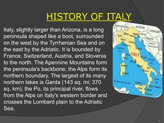 Italy, slightly larger than Arizona, is a long
peninsula shaped like a boot, surrounded
on the west by the Tyrrhenian Sea and on
the east by the Adriatic. It is bounded by
France, Switzerland, Austria, and Slovenia
to the north. The Apennine Mountains form
the peninsula's backbone; the Alps form its
northern boundary. The largest of its many
northern lakes is Garda (143 sq. mi; 370
sq. km); the Po, its principal river, flows
from the Alps on Italy's western border and
crosses the Lombard plain to the Adriatic
Sea.
HISTORY OF ITALY
8
 