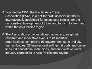  Founded in 1951, the Pacific Asia Travel
Association (PATA) is a not-for profit association that is
internationally acclaimed for acting as a catalyst for the
responsible development of travel and tourism to, from and
within the Asia Pacific region.
 The Association provides aligned advocacy, insightful
research and innovative events to its member
organisations, comprising 97 government, state and city
tourism bodies, 27 international airlines, airports and cruise
lines, 63 educational institutions, and hundreds of travel
industry companies in Asia Pacific and beyond.
80
 