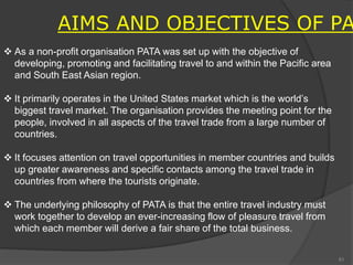  As a non-profit organisation PATA was set up with the objective of
developing, promoting and facilitating travel to and within the Pacific area
and South East Asian region.
 It primarily operates in the United States market which is the world’s
biggest travel market. The organisation provides the meeting point for the
people, involved in all aspects of the travel trade from a large number of
countries.
 It focuses attention on travel opportunities in member countries and builds
up greater awareness and specific contacts among the travel trade in
countries from where the tourists originate.
 The underlying philosophy of PATA is that the entire travel industry must
work together to develop an ever-increasing flow of pleasure travel from
which each member will derive a fair share of the total business.
AIMS AND OBJECTIVES OF PA
81
 