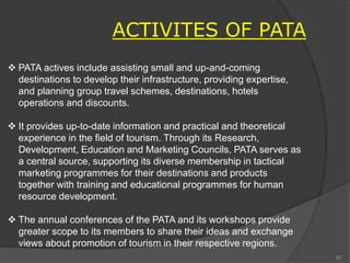  PATA actives include assisting small and up-and-coming
destinations to develop their infrastructure, providing expertise,
and planning group travel schemes, destinations, hotels
operations and discounts.
 It provides up-to-date information and practical and theoretical
experience in the field of tourism. Through its Research,
Development, Education and Marketing Councils, PATA serves as
a central source, supporting its diverse membership in tactical
marketing programmes for their destinations and products
together with training and educational programmes for human
resource development.
 The annual conferences of the PATA and its workshops provide
greater scope to its members to share their ideas and exchange
views about promotion of tourism in their respective regions.
ACTIVITES OF PATA
82
 