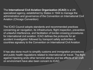 The International Civil Aviation Organization (ICAO) is a UN
specialized agency, established by States in 1944 to manage the
administration and governance of the Convention on International Civil
Aviation (Chicago Convention)
The ICAO Council adopts standards and recommended practices
concerning air navigation, its infrastructure, flight inspection, prevention
of unlawful interference, and facilitation of border-crossing procedures
for international civil aviation. ICAO defines the protocols for air
accident investigation followed by transport safety authorities in
countries signatory to the Convention on International Civil Aviation
It has also done much to simplify customs and immigration procedures
and public health regulations related to international air travel. The flight
against hijacking ands other terrorist attacks and tee effects of air craft
on environment have also been concern to ICAO.
84
 