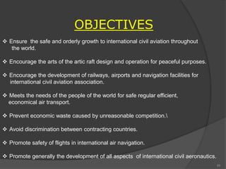OBJECTIVES
 Ensure the safe and orderly growth to international civil aviation throughout
the world.
 Encourage the arts of the artic raft design and operation for peaceful purposes.
 Encourage the development of railways, airports and navigation facilities for
international civil aviation association.
 Meets the needs of the people of the world for safe regular efficient,
economical air transport.
 Prevent economic waste caused by unreasonable competition.
 Avoid discrimination between contracting countries.
 Promote safety of flights in international air navigation.
 Promote generally the development of all aspects of international civil aeronautics.
85
 