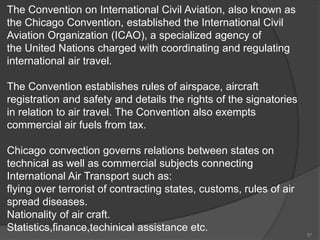 The Convention on International Civil Aviation, also known as
the Chicago Convention, established the International Civil
Aviation Organization (ICAO), a specialized agency of
the United Nations charged with coordinating and regulating
international air travel.
The Convention establishes rules of airspace, aircraft
registration and safety and details the rights of the signatories
in relation to air travel. The Convention also exempts
commercial air fuels from tax.
Chicago convection governs relations between states on
technical as well as commercial subjects connecting
International Air Transport such as:
flying over terrorist of contracting states, customs, rules of air
spread diseases.
Nationality of air craft.
Statistics,finance,techinical assistance etc.
87
 