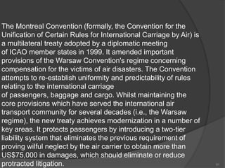The Montreal Convention (formally, the Convention for the
Unification of Certain Rules for International Carriage by Air) is
a multilateral treaty adopted by a diplomatic meeting
of ICAO member states in 1999. It amended important
provisions of the Warsaw Convention's regime concerning
compensation for the victims of air disasters. The Convention
attempts to re-establish uniformity and predictability of rules
relating to the international carriage
of passengers, baggage and cargo. Whilst maintaining the
core provisions which have served the international air
transport community for several decades (i.e., the Warsaw
regime), the new treaty achieves modernization in a number of
key areas. It protects passengers by introducing a two-tier
liability system that eliminates the previous requirement of
proving wilful neglect by the air carrier to obtain more than
US$75,000 in damages, which should eliminate or reduce
protracted litigation. 91
 