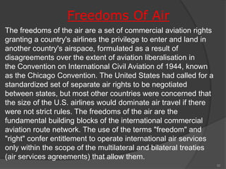Freedoms Of Air
The freedoms of the air are a set of commercial aviation rights
granting a country's airlines the privilege to enter and land in
another country's airspace, formulated as a result of
disagreements over the extent of aviation liberalisation in
the Convention on International Civil Aviation of 1944, known
as the Chicago Convention. The United States had called for a
standardized set of separate air rights to be negotiated
between states, but most other countries were concerned that
the size of the U.S. airlines would dominate air travel if there
were not strict rules. The freedoms of the air are the
fundamental building blocks of the international commercial
aviation route network. The use of the terms "freedom" and
"right" confer entitlement to operate international air services
only within the scope of the multilateral and bilateral treaties
(air services agreements) that allow them.
92
 