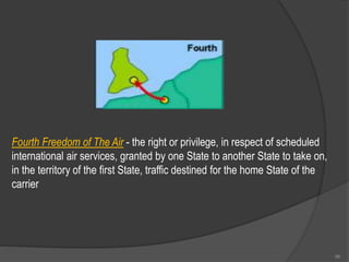 Fourth Freedom of The Air - the right or privilege, in respect of scheduled
international air services, granted by one State to another State to take on,
in the territory of the first State, traffic destined for the home State of the
carrier
96
 
