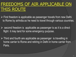 FREEDOMS OF AIR APPLICABLE ON
THIS ROUTE
 First freedom is applicable as passenger travels from new Delhi
to Rome by airIndia.so he need to travel through various countries.
 second freedom is applicable as passenger is as it is a direct
flight it may land for some emergency purpose.
 Third and fourth are applicable as passenger is travelling in
home carrier to Rome and retiring in Delhi in home carrier from
Paris.
99
 