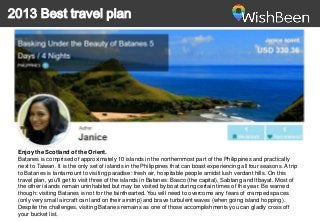 2013 Best travel plan

Enjoy the Scotland of the Orient.
Batanes is comprised of approximately 10 islands in the northernmost part of the Philippines and practically
next to Taiwan. It is the only set of islands in the Philippines that can boast experiencing all four seasons. A trip
to Batanes is tantamount to visiting paradise: fresh air, hospitable people amidst lush verdant hills. On this
travel plan, you'll get to visit three of the islands in Batanes: Basco (the capital), Sabtang and Itbayat. Most of
the other islands remain uninhabited but may be visited by boat during certain times of the year. Be warned
though: visiting Batanes is not for the fainthearted. You will need to overcome any fears of cramped spaces
(only very small aircraft can land on their airstrip) and brave turbulent waves (when going island hopping).
Despite the challenges, visiting Batanes remains as one of those accomplishments you can gladly cross off
your bucket list.

 