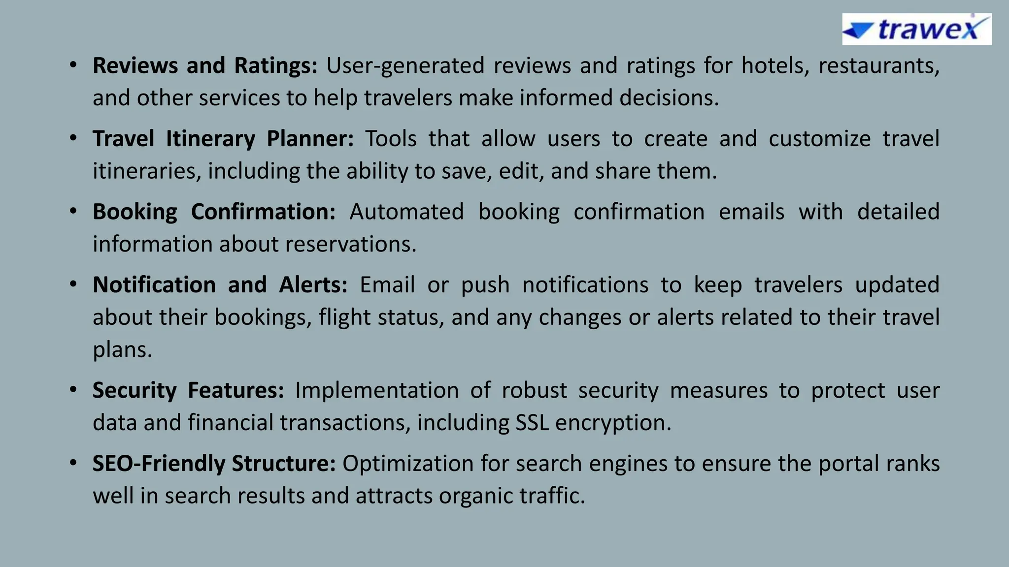 • Reviews and Ratings: User-generated reviews and ratings for hotels, restaurants,
and other services to help travelers make informed decisions.
• Travel Itinerary Planner: Tools that allow users to create and customize travel
itineraries, including the ability to save, edit, and share them.
• Booking Confirmation: Automated booking confirmation emails with detailed
information about reservations.
• Notification and Alerts: Email or push notifications to keep travelers updated
about their bookings, flight status, and any changes or alerts related to their travel
plans.
• Security Features: Implementation of robust security measures to protect user
data and financial transactions, including SSL encryption.
• SEO-Friendly Structure: Optimization for search engines to ensure the portal ranks
well in search results and attracts organic traffic.
 