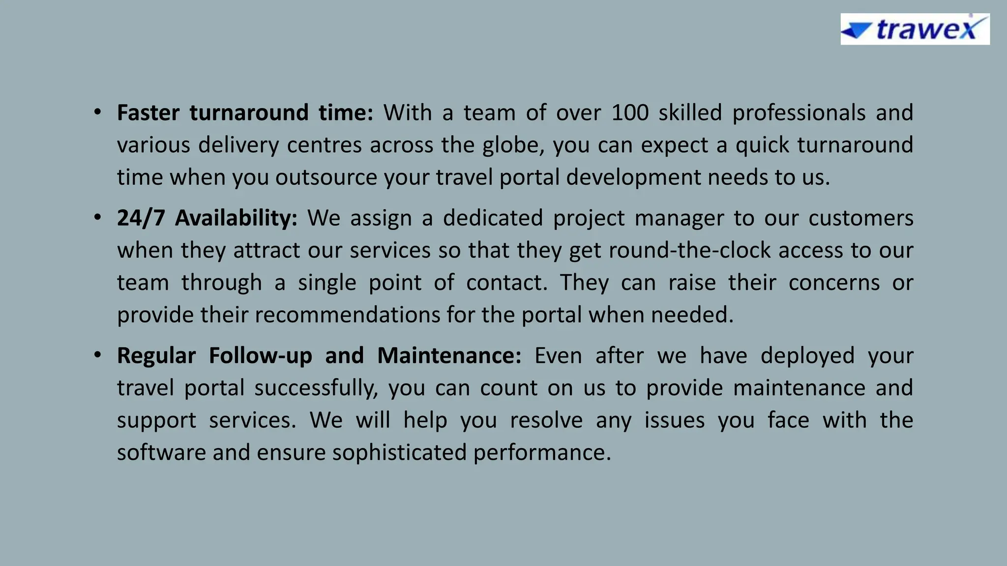 • Faster turnaround time: With a team of over 100 skilled professionals and
various delivery centres across the globe, you can expect a quick turnaround
time when you outsource your travel portal development needs to us.
• 24/7 Availability: We assign a dedicated project manager to our customers
when they attract our services so that they get round-the-clock access to our
team through a single point of contact. They can raise their concerns or
provide their recommendations for the portal when needed.
• Regular Follow-up and Maintenance: Even after we have deployed your
travel portal successfully, you can count on us to provide maintenance and
support services. We will help you resolve any issues you face with the
software and ensure sophisticated performance.
 