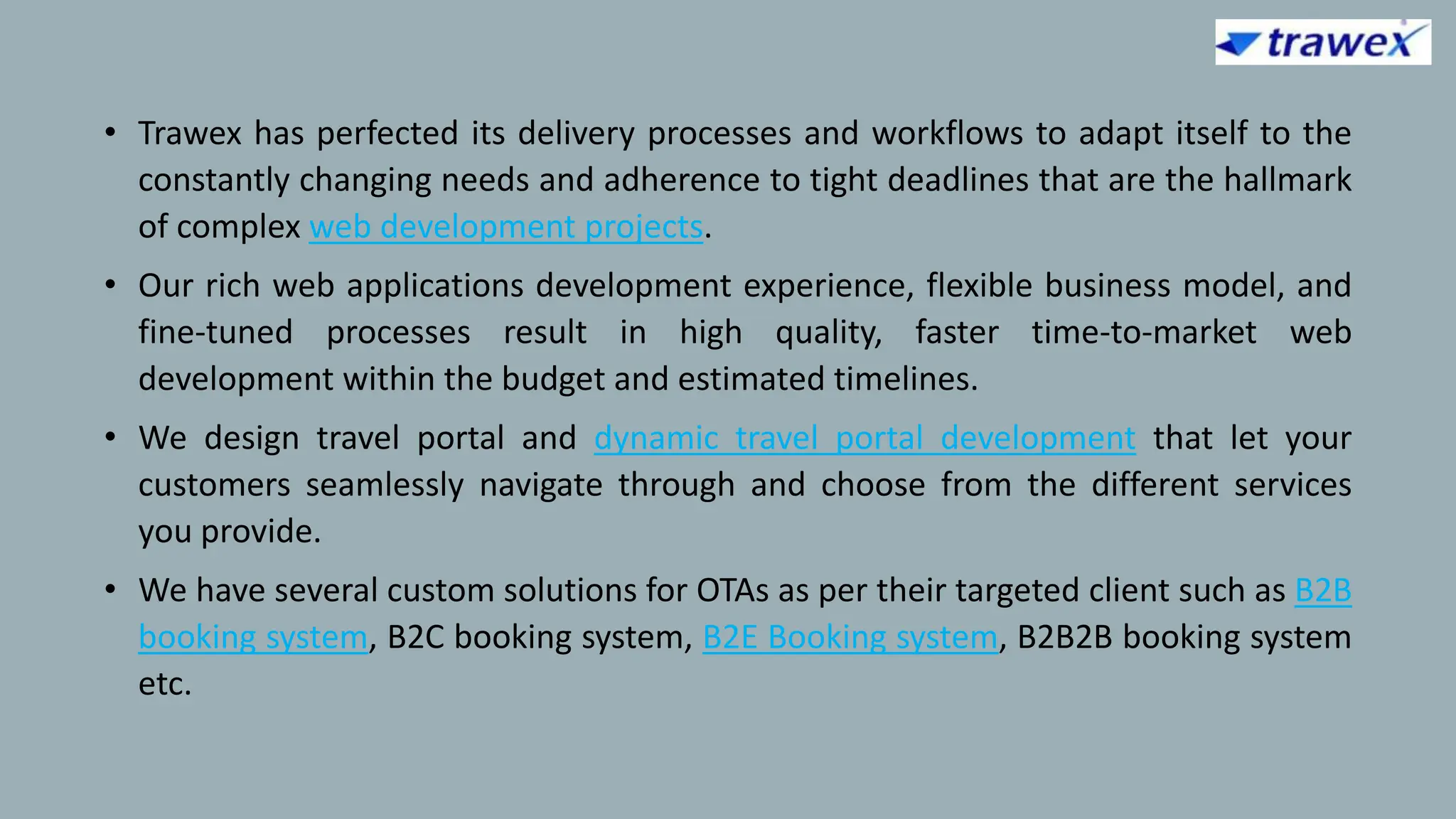 • Trawex has perfected its delivery processes and workflows to adapt itself to the
constantly changing needs and adherence to tight deadlines that are the hallmark
of complex web development projects.
• Our rich web applications development experience, flexible business model, and
fine-tuned processes result in high quality, faster time-to-market web
development within the budget and estimated timelines.
• We design travel portal and dynamic travel portal development that let your
customers seamlessly navigate through and choose from the different services
you provide.
• We have several custom solutions for OTAs as per their targeted client such as B2B
booking system, B2C booking system, B2E Booking system, B2B2B booking system
etc.
 