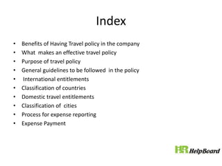 Index
• Benefits of Having Travel policy in the company
• What makes an effective travel policy
• Purpose of travel policy
• General guidelines to be followed in the policy
• International entitlements
• Classification of countries
• Domestic travel entitlements
• Classification of cities
• Process for expense reporting
• Expense Payment
 
