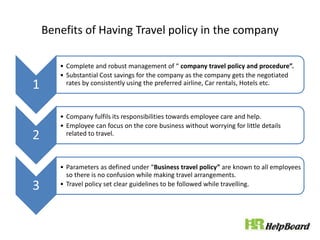 Benefits of Having Travel policy in the company
1
• Complete and robust management of “ company travel policy and procedure”.
• Substantial Cost savings for the company as the company gets the negotiated
rates by consistently using the preferred airline, Car rentals, Hotels etc.
2
• Company fulfils its responsibilities towards employee care and help.
• Employee can focus on the core business without worrying for little details
related to travel.
3
• Parameters as defined under “Business travel policy” are known to all employees
so there is no confusion while making travel arrangements.
• Travel policy set clear guidelines to be followed while travelling.
 
