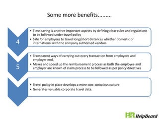 Some more benefits.........
4
• Time-saving is another important aspects by defining clear rules and regulations
to be followed under travel policy
• Safe for employees to travel long/short distances whether domestic or
international with the company authorised vendors.
5
• Transparent ways of carrying out every transaction from employees and
employer end.
• Makes and speed up the reimbursement process as both the employee and
employer are known of claim process to be followed as per policy directives
• Travel policy in place develops a more cost-conscious culture
• Generates valuable corporate travel data.
 