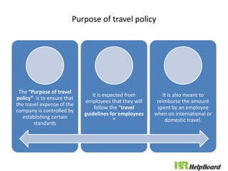 Purpose of travel policy
The “Purpose of travel
policy” is to ensure that
the travel expense of the
company is controlled by
establishing certain
standards
it is expected from
employees that they will
follow the "travel
guidelines for employees
“
It is also meant to
reimburse the amount
spent by an employee
when on international or
domestic travel.
 