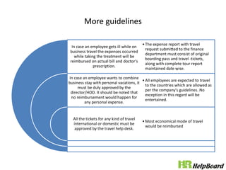 More guidelines
In case an employee gets ill while on
business travel the expenses occurred
while taking the treatment will be
reimbursed on actual bill and doctor’s
prescription.
In case an employee wants to combine
business stay with personal vacations, it
must be duly approved by the
director/HOD. It should be noted that
no reimbursement would happen for
any personal expense.
All the tickets for any kind of travel
international or domestic must be
approved by the travel help desk.
•The expense report with travel
request submitted to the finance
department must consist of original
boarding pass and travel -tickets,
along with complete tour report
maintained date wise.
•All employees are expected to travel
to the countries which are allowed as
per the company's guidelines. No
exception in this regard will be
entertained.
•Most economical mode of travel
would be reimbursed
 