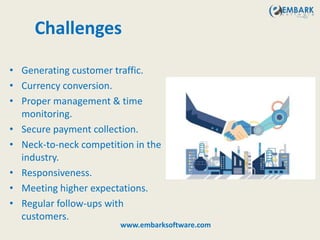 Challenges
• Generating customer traffic.
• Currency conversion.
• Proper management & time
monitoring.
• Secure payment collection.
• Neck-to-neck competition in the
industry.
• Responsiveness.
• Meeting higher expectations.
• Regular follow-ups with
customers.
www.embarksoftware.com
 