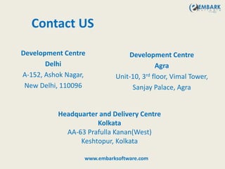 Contact US
Development Centre
Delhi
A-152, Ashok Nagar,
New Delhi, 110096
Headquarter and Delivery Centre
Kolkata
AA-63 Prafulla Kanan(West)
Keshtopur, Kolkata
Development Centre
Agra
Unit-10, 3rd floor, Vimal Tower,
Sanjay Palace, Agra
www.embarksoftware.com
 