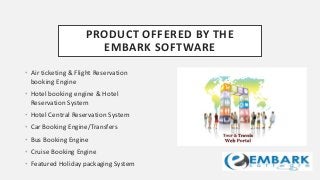 PRODUCT OFFERED BY THE
EMBARK SOFTWARE
• Air ticketing & Flight Reservation
booking Engine
• Hotel booking engine & Hotel
Reservation System
• Hotel Central Reservation System
• Car Booking Engine/Transfers
• Bus Booking Engine
• Cruise Booking Engine
• Featured Holiday packaging System
 