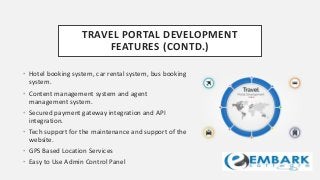 TRAVEL PORTAL DEVELOPMENT
FEATURES (CONTD.)
• Hotel booking system, car rental system, bus booking
system.
• Content management system and agent
management system.
• Secured payment gateway integration and API
integration.
• Tech support for the maintenance and support of the
website.
• GPS Based Location Services
• Easy to Use Admin Control Panel
 