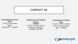 CONTACT US
Development Centre
Delhi
A-152, New Ashok
Nagar
New Delhi - 110096
Headquarter & Delivery
Centre,
Kolkata
AA-63, Prafulla Kanan
(West), Keshtopur,
Kolkata- 700101
Development Centre
Agra
Unit-10 3rd floor, Vimal
Tower, Sanjay Palace
Agra - 282002
 