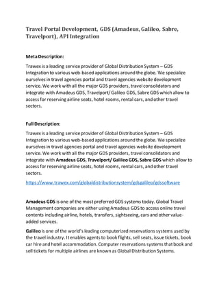 Travel Portal Development, GDS (Amadeus, Galileo, Sabre,
Travelport), API Integration
MetaDescription:
Trawex is a leading serviceprovider of Global Distribution System – GDS
Integration to various web-based applications around the globe. We specialize
ourselves in travel agencies portal and travel agencies website development
service. We work with all the major GDS providers, travelconsolidators and
integrate with Amadeus GDS, Travelport/Galileo GDS, SabreGDS which allow to
access for reserving airline seats, hotel rooms, rental cars, and other travel
sectors.
Full Description:
Trawex is a leading serviceprovider of Global Distribution System – GDS
Integration to various web-based applications around the globe. We specialize
ourselves in travel agencies portal and travel agencies website development
service. We work with all the major GDS providers, travelconsolidators and
integrate with Amadeus GDS, Travelport/GalileoGDS, Sabre GDS which allow to
access for reserving airline seats, hotel rooms, rental cars, and other travel
sectors.
https://www.trawex.com/globaldistributionsystem/gdsgalileo/gdssoftware
Amadeus GDS is one of the mostpreferred GDS systems today. Global Travel
Management companies are either using Amadeus GDS to access online travel
contents including airline, hotels, transfers, sightseeing, cars and other value-
added services.
Galileo is one of the world’s leading computerized reservations systems used by
the travel industry. Itenables agents to book flights, sell seats, issuetickets, book
car hire and hotel accommodation. Computer reservations systems thatbook and
sell tickets for multiple airlines are known as Global Distribution Systems.
 