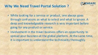 Why We Need Travel Portal Solution ?
• While looking for a service or product, one always goes
through confusions as what to select and what to ignore. A
deep and knowledgeable research is very important before
going for any product or service.
• Involvement in the travel business offers an opportunity to
spread your business at the global platform. At the same time,
it is important to understand the technicality thoroughly.
 