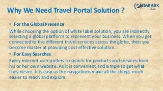 Why We Need Travel Portal Solution ?
• For the Global Presence
While choosing the option of white label solution, you are indirectly
selecting a global platform to represent your business. When you get
connected to the different travel services across the globe, then you
become master at providing cost-effective solution.
• For Easy Searches
Every internet user prefers to search for products and services from
his or her own website. As it is convenient and simple to get what
they desire. It is easy as the navigations make all the things much
easier to reach and explore.
 