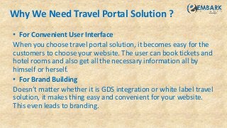 Why We Need Travel Portal Solution ?
• For Convenient User Interface
When you choose travel portal solution, it becomes easy for the
customers to choose your website. The user can book tickets and
hotel rooms and also get all the necessary information all by
himself or herself.
• For Brand Building
Doesn’t matter whether it is GDS integration or white label travel
solution, it makes thing easy and convenient for your website.
This even leads to branding.
 