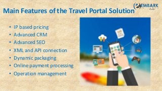 Main Features of the Travel Portal Solution
• IP based pricing
• Advanced CRM
• Advanced SEO
• XML and API connection
• Dynamic packaging
• Online payment processing
• Operation management
 