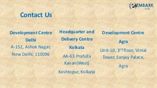 Development Centre
Delhi
A-152, Ashok Nagar,
New Delhi, 110096
Headquarter and
Delivery Centre
Kolkata
AA-63 Prafulla
Kanan(West)
Keshtopur, Kolkata
Development Centre
Agra
Unit-10, 3rd floor, Vimal
Tower, Sanjay Palace,
Agra
Contact Us
 