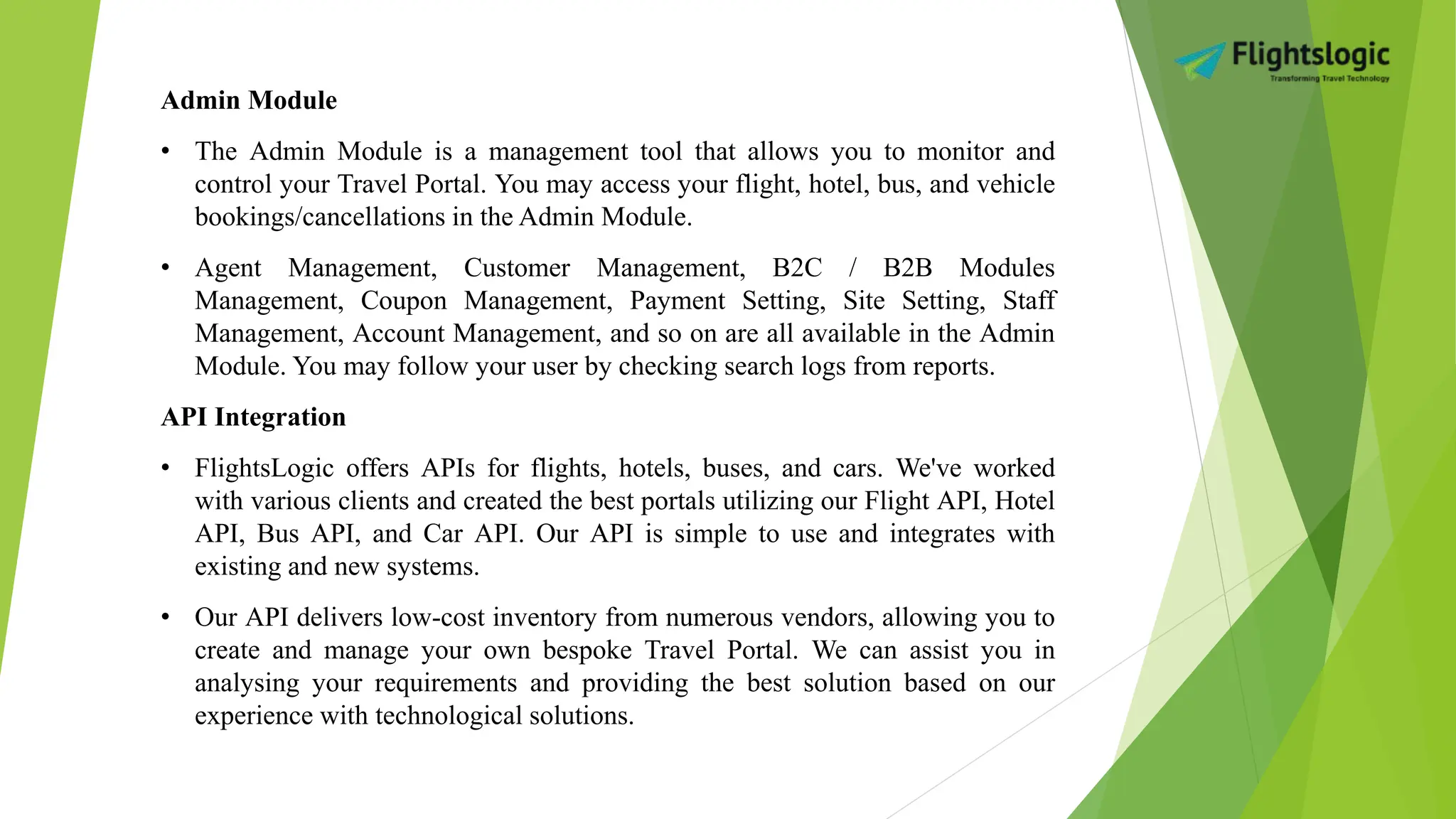 Admin Module
• The Admin Module is a management tool that allows you to monitor and
control your Travel Portal. You may access your flight, hotel, bus, and vehicle
bookings/cancellations in the Admin Module.
• Agent Management, Customer Management, B2C / B2B Modules
Management, Coupon Management, Payment Setting, Site Setting, Staff
Management, Account Management, and so on are all available in the Admin
Module. You may follow your user by checking search logs from reports.
API Integration
• FlightsLogic offers APIs for flights, hotels, buses, and cars. We've worked
with various clients and created the best portals utilizing our Flight API, Hotel
API, Bus API, and Car API. Our API is simple to use and integrates with
existing and new systems.
• Our API delivers low-cost inventory from numerous vendors, allowing you to
create and manage your own bespoke Travel Portal. We can assist you in
analysing your requirements and providing the best solution based on our
experience with technological solutions.
 