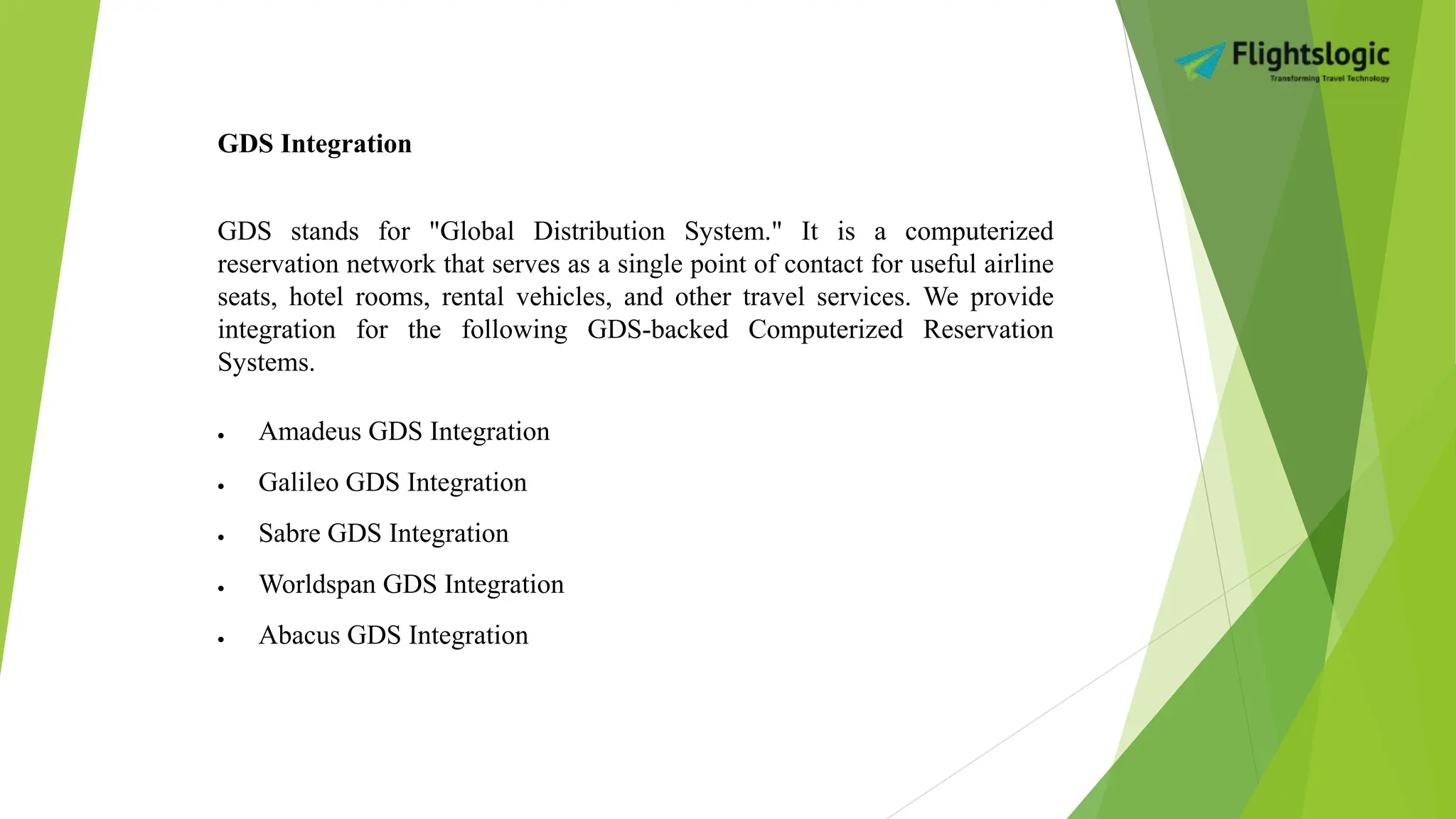 GDS Integration
GDS stands for "Global Distribution System." It is a computerized
reservation network that serves as a single point of contact for useful airline
seats, hotel rooms, rental vehicles, and other travel services. We provide
integration for the following GDS-backed Computerized Reservation
Systems.
 Amadeus GDS Integration
 Galileo GDS Integration
 Sabre GDS Integration
 Worldspan GDS Integration
 Abacus GDS Integration
 
