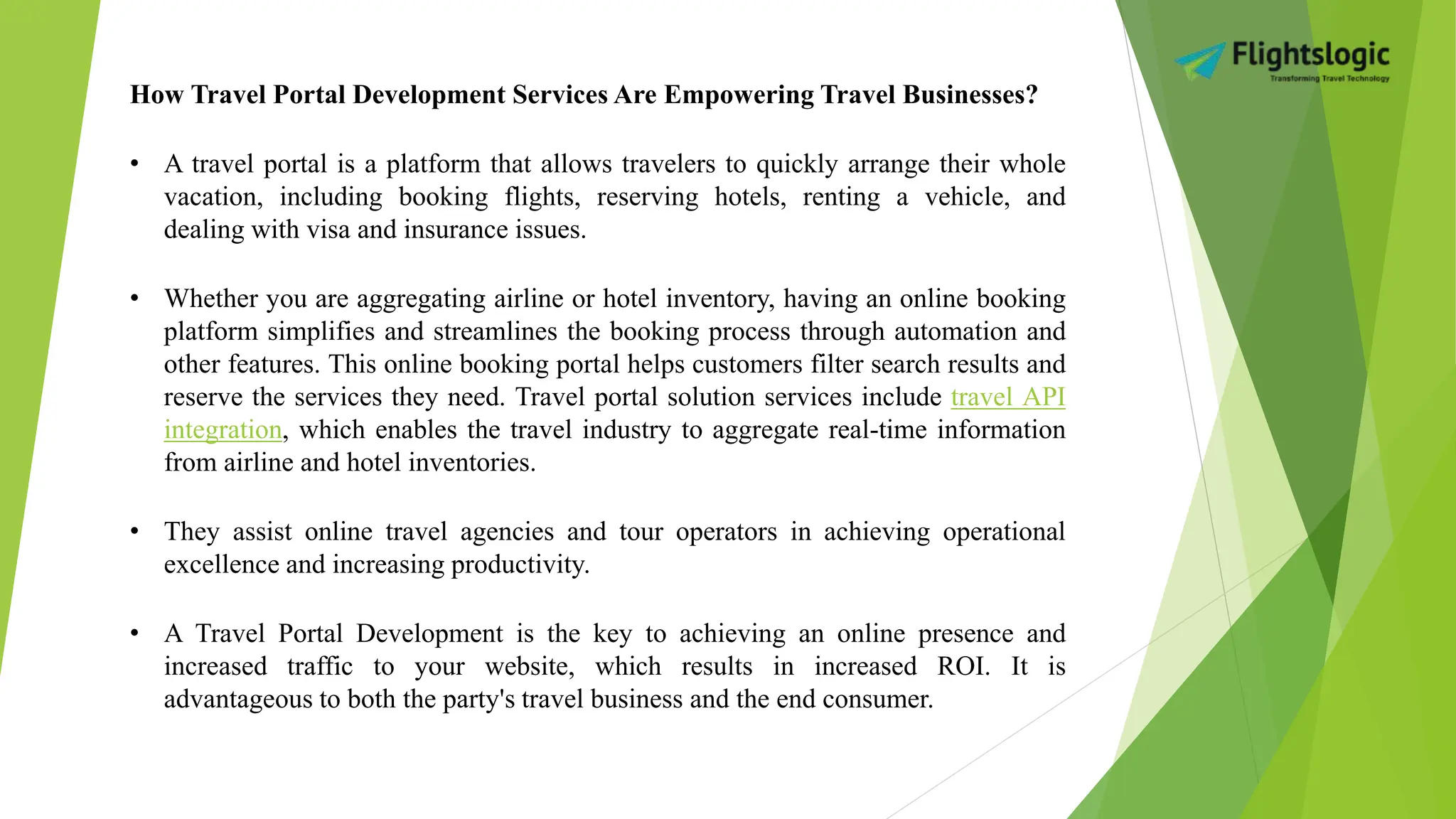How Travel Portal Development Services Are Empowering Travel Businesses?
• A travel portal is a platform that allows travelers to quickly arrange their whole
vacation, including booking flights, reserving hotels, renting a vehicle, and
dealing with visa and insurance issues.
• Whether you are aggregating airline or hotel inventory, having an online booking
platform simplifies and streamlines the booking process through automation and
other features. This online booking portal helps customers filter search results and
reserve the services they need. Travel portal solution services include travel API
integration, which enables the travel industry to aggregate real-time information
from airline and hotel inventories.
• They assist online travel agencies and tour operators in achieving operational
excellence and increasing productivity.
• A Travel Portal Development is the key to achieving an online presence and
increased traffic to your website, which results in increased ROI. It is
advantageous to both the party's travel business and the end consumer.
 