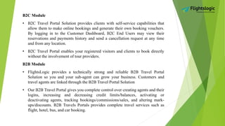 B2C Module
• B2C Travel Portal Solution provides clients with self-service capabilities that
allow them to make online bookings and generate their own booking vouchers.
By logging in to the Customer Dashboard, B2C End Users may view their
reservations and payments history and send a cancellation request at any time
and from any location.
• B2C Travel Portal enables your registered visitors and clients to book directly
without the involvement of tour providers.
B2B Module
• FlightsLogic provides a technically strong and reliable B2B Travel Portal
Solution so you and your sub-agent can grow your business. Customers and
travel agents are linked through the B2B Travel Portal Solution
• Our B2B Travel Portal gives you complete control over creating agents and their
logins, increasing and decreasing credit limits/balances, activating or
deactivating agents, tracking bookings/commissions/sales, and altering mark-
ups/discounts. B2B Travels Portals provides complete travel services such as
flight, hotel, bus, and car booking.
 