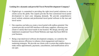 Looking for a dynamic and powerful Travel Portal Development Company?
• FlightsLogic is committed to providing the right travel portal solutions to our
clients across the globe. Our experts provide the best customized travel portal
development to meet your changing demands. We provide comprehensive
travel website solutions and professional travel portal software to the tour and
travel sector.
• Our expertise can help you create a travel portal with endless potential. Our
systems provide several API interfaces with many suppliers, allowing your
clients to satisfy their travel needs in one location. We design, develop, and
implement exceptional Travel Portal Websites and Apps that boost ROI for
your business.
• Being a top-rated travel software development company, we centralize the
business process efficiency to enhance client engagement and improve
marketing strategies. We provide our clients with a system that enables them to
make online appointments, payments, cancellations, and modifications all in
one spot.
 