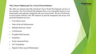 Why Choose FlightsLogic For a Travel Portal Solution?
We offer you tailored and fully functional Travel Portal Development services to
the customer. Our Travel Portal Development Price is too reasonable based on your
functionality and segments integrated with your travel portal. We have Proficiency
in travel portal software with API solutions to provide transparent and secure web
portal development services.
 Cost-effectiveness
 State-of-the-art Infrastructure
 Multiple Delivery Centres
 Certifications
 Complete Data Security
 Scalability
 Faster turnaround time
 24/7 Availability
 Regular Follow-up and Maintenance
 