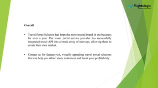 Overall
• Travel Portal Solution has been the most trusted brand in the business
for over a year. The travel portal service provider has successfully
integrated travel API into a broad array of start-ups, allowing them to
create their own market.
• Contact us for feature-rich, visually appealing travel portal solutions
that can help you attract more customers and boost your profitability.
 