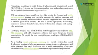 • FlightsLogic specializes in portal design, development, and integration of several
GDS's XML, API, testing and deployment to client host, and product maintenance
for 24/7 technical and customer support services.
• With our advanced travel-specific services like website development and mobile
app development services, you can fully automate the booking processes, sell
products and services, and establish better business cooperation with your partners
to enhance your travel business. We aim to create high-quality, eye-catching,
responsive, and user-friendly bespoke travel websites that integrate with cutting-
edge technology.
• Our highly designed B2C and B2B travel website application development, XML
API integration, and GDS integration solutions may assist travel and tourism
organizations. We provide the most reasonable costs on all types of B2B and B2C
transactions.
• As a leading travel technology company, we provide best-in-class portal
development services to help your customers with car rental, travel packages, and
online payment. Our travel developers have a solid understanding of the core
fundamentals of website development and can match your specific requirements.
 